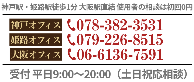 神戸駅・姫路駅徒歩1分 大阪駅直結 使用者の相談は初回0円 神戸オフィス TEL:078-382-3531 姫路オフィス TEL:079-226-8515 大阪オフィス TEL:06-6136-7591 電話受付 平日9:00～20:00（土日祝応相談）